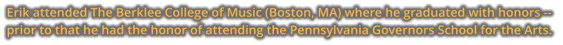 Erik attended The Berklee College of Music (Boston, MA) where he graduated with honors -- prior to that he had the honor of attending the Pennsylvania Governors School for the Arts.