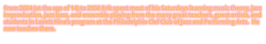 From 2004 (at the age of 14) to 2008 Erik spent most of his Saturdays learning music theory, jazz improvisation, jazz bass, and ensemble playing from the many great teachers, guest artists, and students in Lovett Hine’s program at the Philadelphia Clef Club of Jazz and Performing Arts.  He now teaches there.